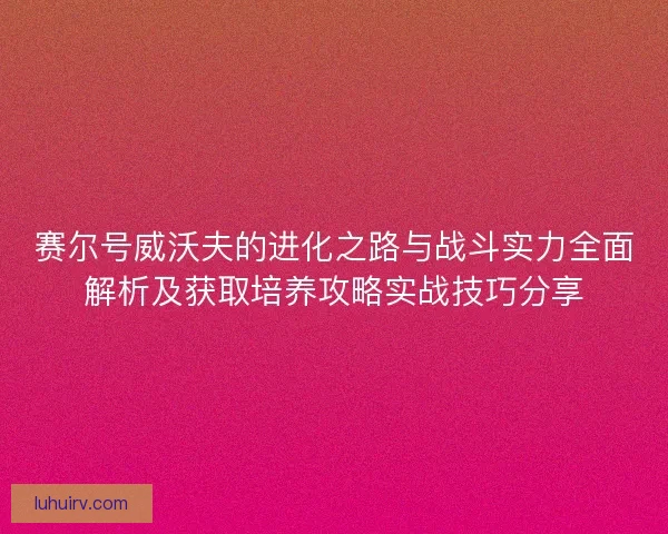 赛尔号威沃夫的进化之路与战斗实力全面解析及获取培养攻略实战技巧分享