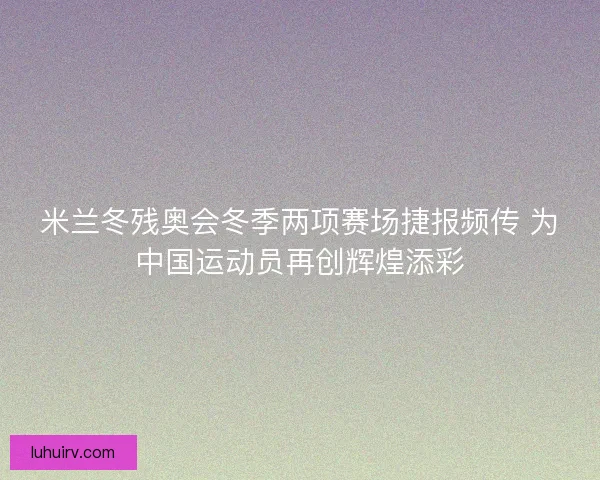 米兰冬残奥会冬季两项赛场捷报频传 为中国运动员再创辉煌添彩