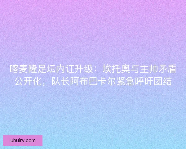 喀麦隆足坛内讧升级：埃托奥与主帅矛盾公开化，队长阿布巴卡尔紧急呼吁团结