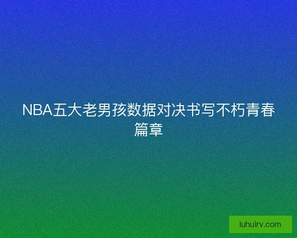 NBA五大老男孩数据对决书写不朽青春篇章