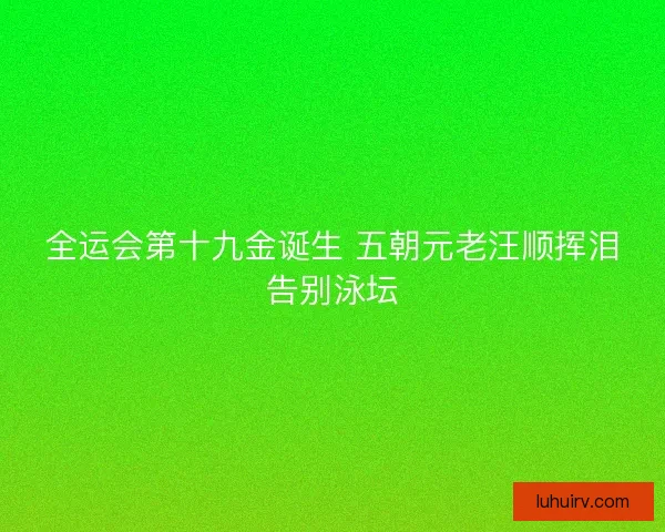 全运会第十九金诞生 五朝元老汪顺挥泪告别泳坛